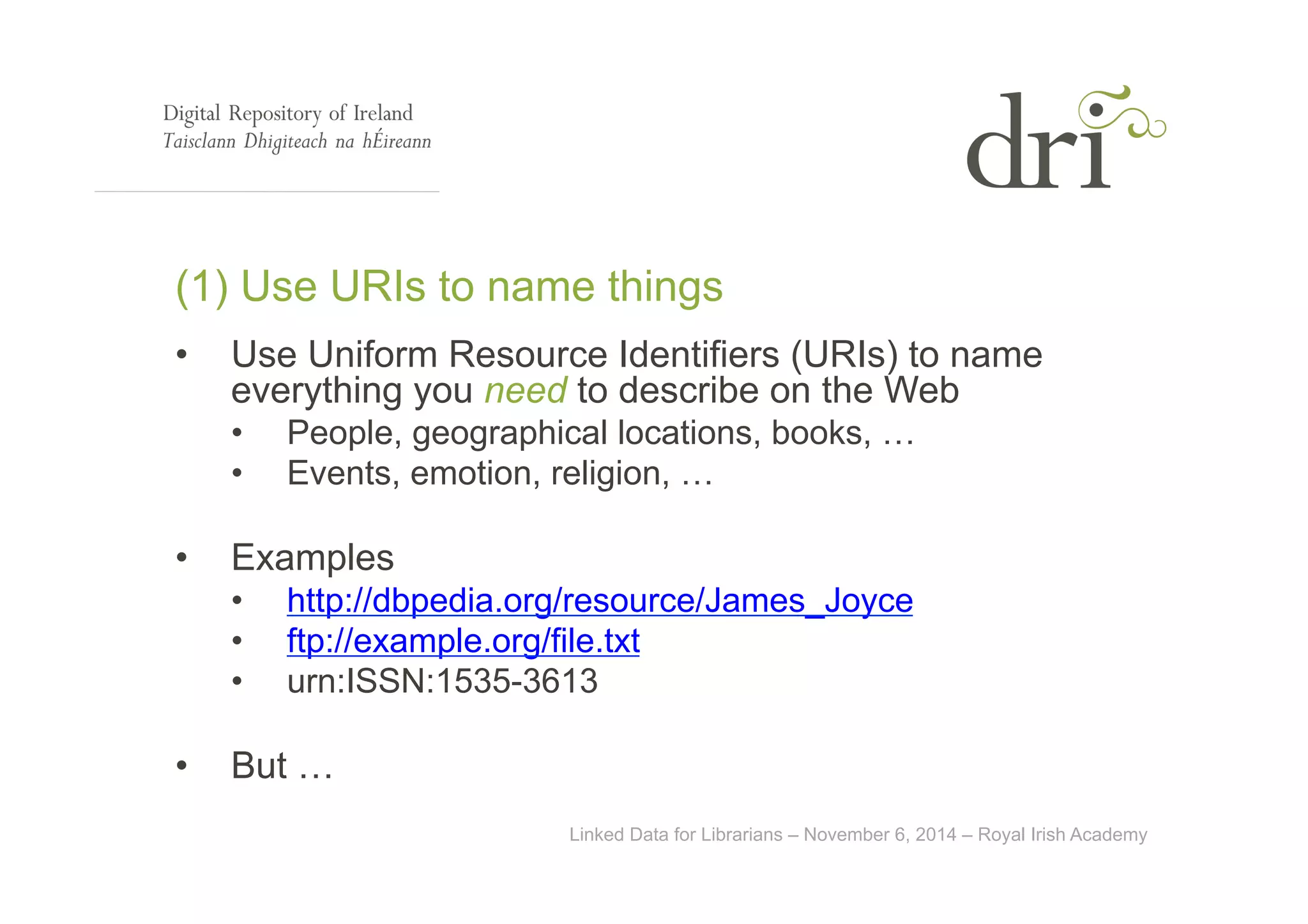 (1) Use URIs to name things 
• Use Uniform Resource Identifiers (URIs) to name 
everything you need to describe on the Web 
• People, geographical locations, books, … 
• Events, emotion, religion, … 
Linked Data for Librarians – November 6, 2014 – Royal Irish Academy 
• Examples 
• http://dbpedia.org/resource/James_Joyce 
• ftp://example.org/file.txt 
• urn:ISSN:1535-3613 
• But … 
 