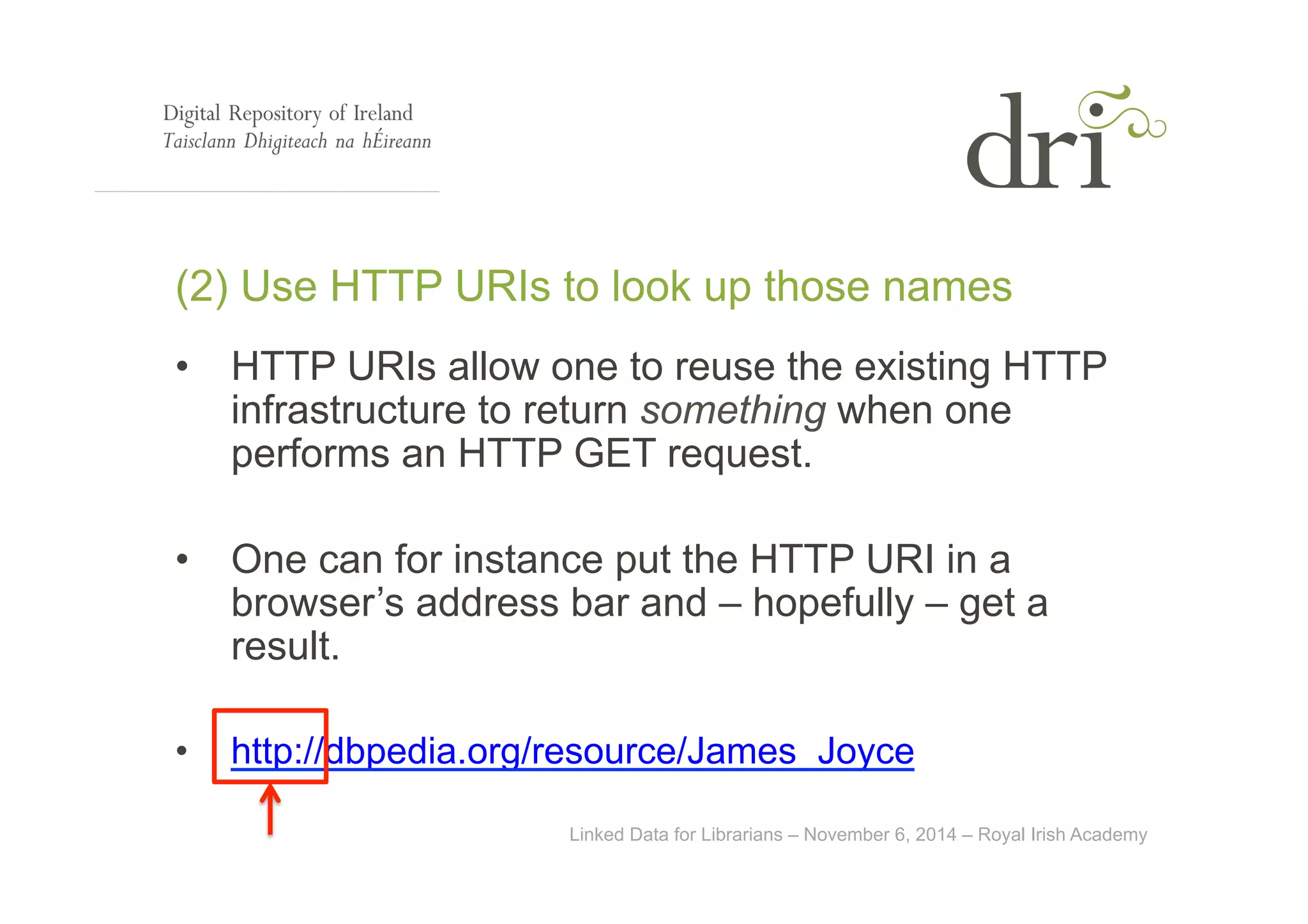 (2) Use HTTP URIs to look up those names 
• HTTP URIs allow one to reuse the existing HTTP 
infrastructure to return something when one 
performs an HTTP GET request. 
• One can for instance put the HTTP URI in a 
browser’s address bar and – hopefully – get a 
result. 
• http://dbpedia.org/resource/James_Joyce 
Linked Data for Librarians – November 6, 2014 – Royal Irish Academy 
 