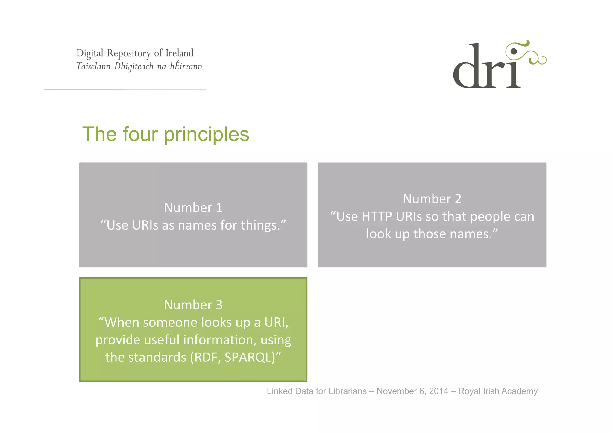 Linked Data for Librarians – November 6, 2014 – Royal Irish Academy 
The four principles 
Number 
1 
“Use 
URIs 
as 
names 
for 
things.” 
Number 
2 
“Use 
HTTP 
URIs 
so 
that 
people 
can 
look 
up 
those 
names.” 
Number 
3 
“When 
someone 
looks 
up 
a 
URI, 
provide 
useful 
informa<on, 
using 
the 
standards 
(RDF, 
SPARQL)” 
 