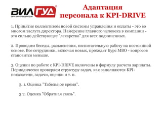 Адаптация 
персонала к KPI-DRIVE 
1. Принятие коллективом новой системы управления и оплаты - это во 
многом заслуга директора. Намерение главного человека в компании - 
это сильно действующее "лекарство" для всех подчиненных. 
2. Проводим беседы, разъяснения, воспитательную работу на постоянной 
основе. Все сотрудники, включая новых, проходят Курс МВО - вопросов 
становится меньше. 
3. Оценки по работе с KPI-DRIVE включены в формулу расчета зарплаты. 
Периодически проверяем структуру задач, как заполняются KPI- 
показатели, задачи, оценки и т. п. 
3. 1. Оценка "Табельное время". 
3.2. Оценка "Обратная связь". 
 