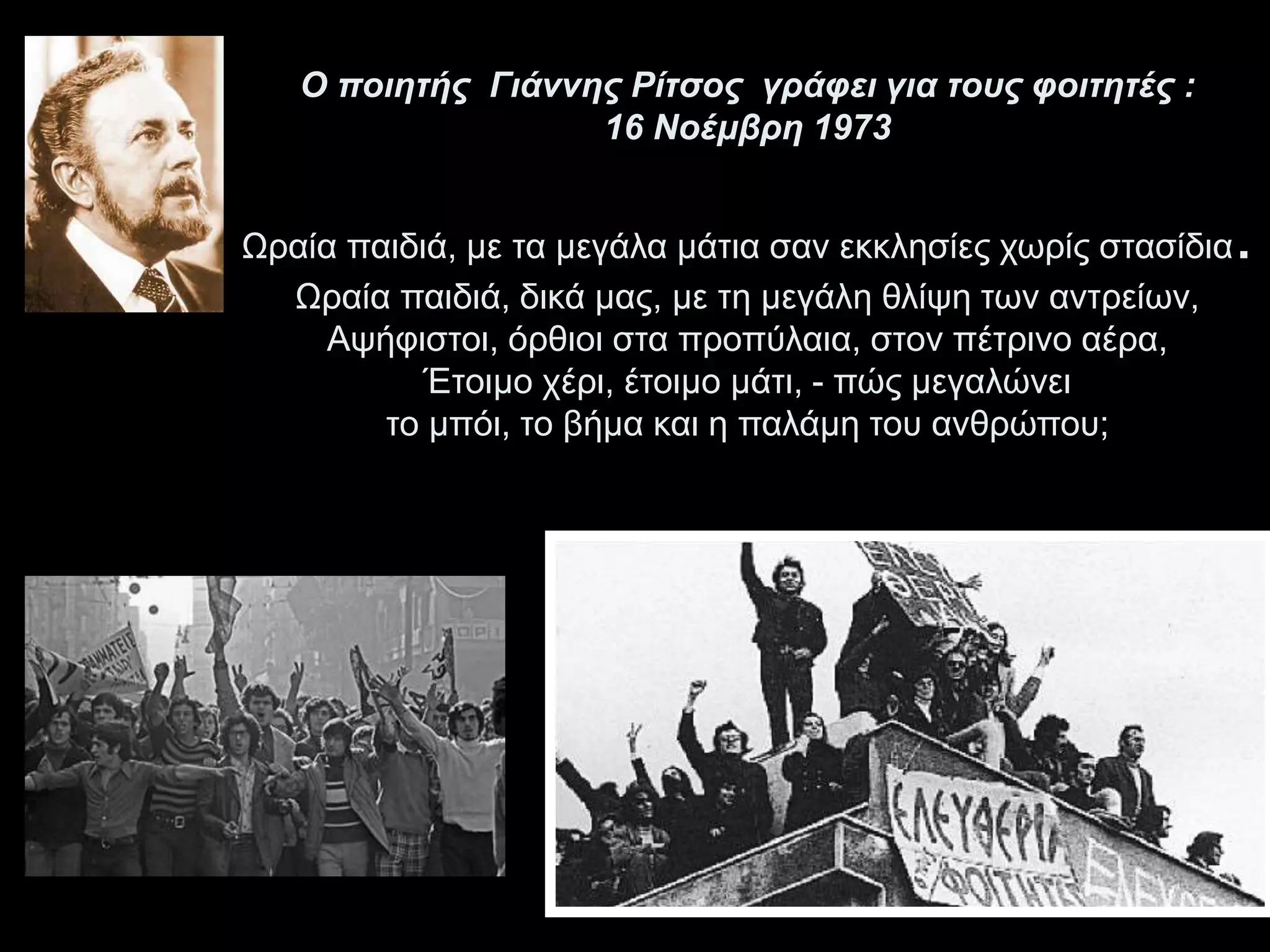 Ο ποιητής Γιάννης Ρίτσος γράφει για τους φοιτητές : 
16 Νοέμβρη 1973 
Ωραία παιδιά, με τα μεγάλα μάτια σαν εκκλησίες χωρίς στασίδια. 
Ωραία παιδιά, δικά μας, με τη μεγάλη θλίψη των αντρείων, 
Αψήφιστοι, όρθιοι στα προπύλαια, στον πέτρινο αέρα, 
Έτοιμο χέρι, έτοιμο μάτι, - πώς μεγαλώνει 
το μπόι, το βήμα και η παλάμη του ανθρώπου; 
 