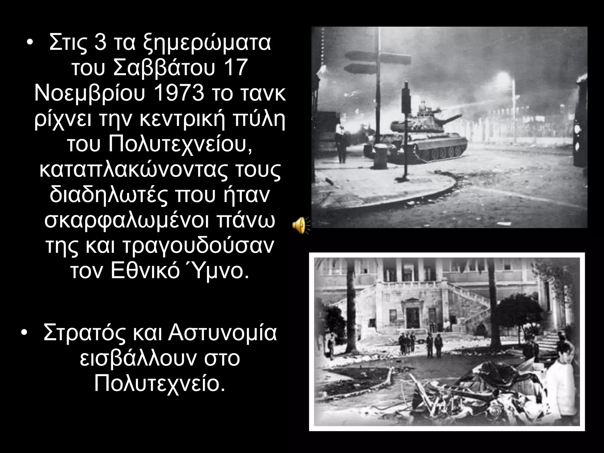 • Στις 3 τα ξημερώματα 
του Σαββάτου 17 
Νοεμβρίου 1973 το τανκ 
ρίχνει την κεντρική πύλη 
του Πολυτεχνείου, 
καταπλακώνοντας τους 
διαδηλωτές που ήταν 
σκαρφαλωμένοι πάνω 
της και τραγουδούσαν 
τον Εθνικό Ύμνο. 
• Στρατός και Αστυνομία 
εισβάλλουν στο 
Πολυτεχνείο. 
 