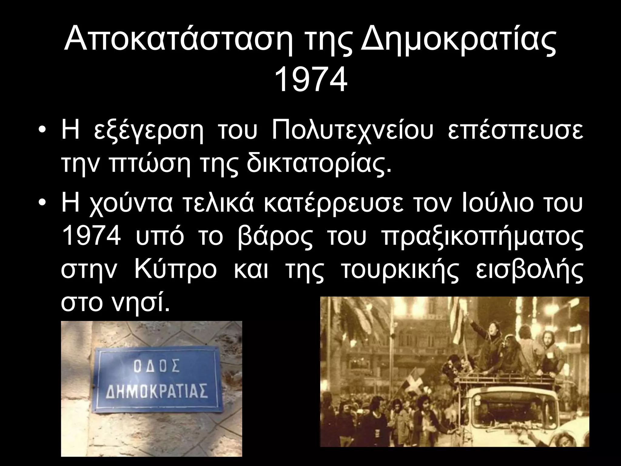 Αποκατάσταση της Δημοκρατίας 
1974 
• Η εξέγερση του Πολυτεχνείου επέσπευσε 
την πτώση της δικτατορίας. 
• Η χούντα τελικά κατέρρευσε τον Ιούλιο του 
1974 υπό το βάρος του πραξικοπήματος 
στην Κύπρο και της τουρκικής εισβολής 
στο νησί. 
 