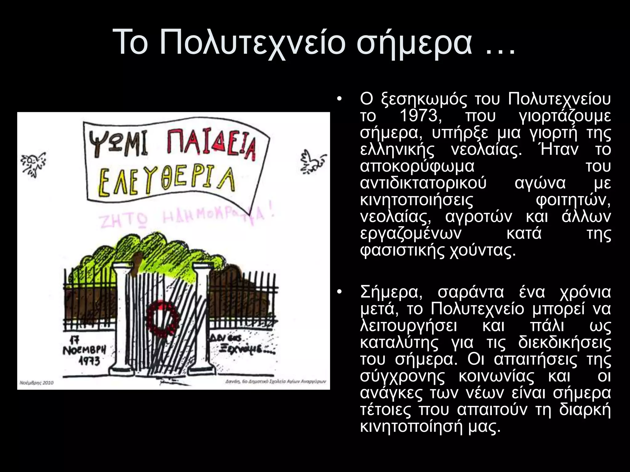Το Πολυτεχνείο σήμερα … 
• Ο ξεσηκωμός του Πολυτεχνείου 
το 1973, που γιορτάζουμε 
σήμερα, υπήρξε μια γιορτή της 
ελληνικής νεολαίας. Ήταν το 
αποκορύφωμα του 
αντιδικτατορικού αγώνα με 
κινητοποιήσεις φοιτητών, 
νεολαίας, αγροτών και άλλων 
εργαζομένων κατά της 
φασιστικής χούντας. 
• Σήμερα, σαράντα ένα χρόνια 
μετά, το Πολυτεχνείο μπορεί να 
λειτουργήσει και πάλι ως 
καταλύτης για τις διεκδικήσεις 
του σήμερα. Οι απαιτήσεις της 
σύγχρονης κοινωνίας και οι 
ανάγκες των νέων είναι σήμερα 
τέτοιες που απαιτούν τη διαρκή 
κινητοποίησή μας. 
 