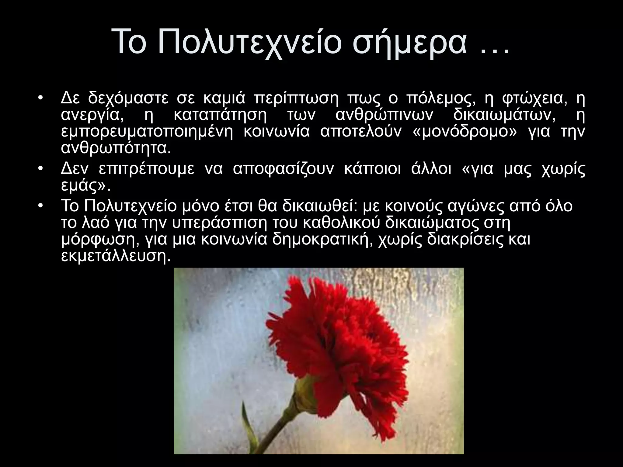 Το Πολυτεχνείο σήμερα … 
• Δε δεχόμαστε σε καμιά περίπτωση πως ο πόλεμος, η φτώχεια, η 
ανεργία, η καταπάτηση των ανθρώπινων δικαιωμάτων, η 
εμπορευματοποιημένη κοινωνία αποτελούν «μονόδρομο» για την 
ανθρωπότητα. 
• Δεν επιτρέπουμε να αποφασίζουν κάποιοι άλλοι «για μας χωρίς 
εμάς». 
• Το Πολυτεχνείο μόνο έτσι θα δικαιωθεί: με κοινούς αγώνες από όλο 
το λαό για την υπεράσπιση του καθολικού δικαιώματος στη 
μόρφωση, για μια κοινωνία δημοκρατική, χωρίς διακρίσεις και 
εκμετάλλευση. 
 