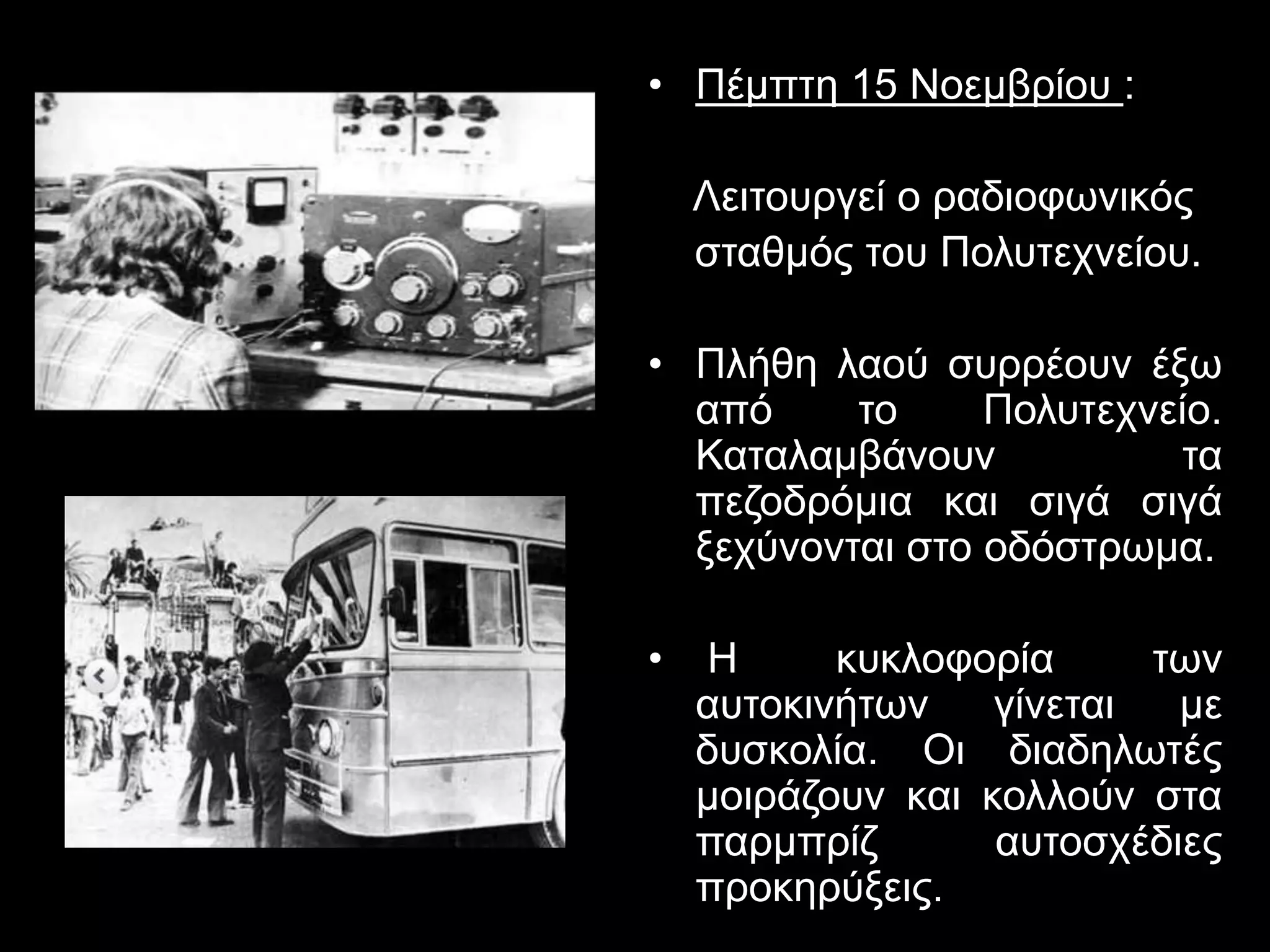 • Πέμπτη 15 Νοεμβρίου : 
Λειτουργεί ο ραδιοφωνικός 
σταθμός του Πολυτεχνείου. 
• Πλήθη λαού συρρέουν έξω 
από το Πολυτεχνείο. 
Καταλαμβάνουν τα 
πεζοδρόμια και σιγά σιγά 
ξεχύνονται στο οδόστρωμα. 
• H κυκλοφορία των 
αυτοκινήτων γίνεται με 
δυσκολία. Οι διαδηλωτές 
μοιράζουν και κολλούν στα 
παρμπρίζ αυτοσχέδιες 
προκηρύξεις. 
 