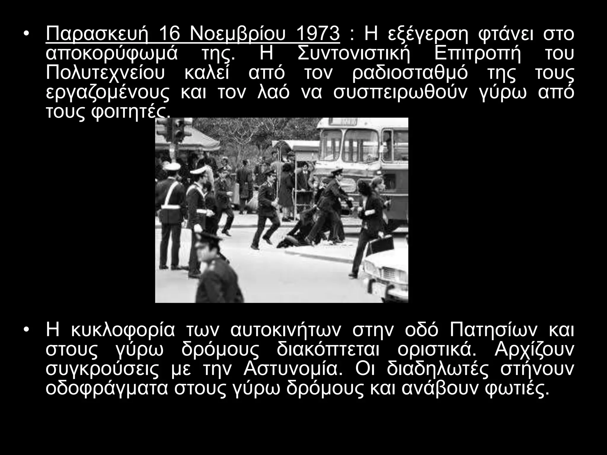 • Παρασκευή 16 Νοεμβρίου 1973 : Η εξέγερση φτάνει στο 
αποκορύφωμά της. H Συντονιστική Επιτροπή του 
Πολυτεχνείου καλεί από τον ραδιοσταθμό της τους 
εργαζομένους και τον λαό να συσπειρωθούν γύρω από 
τους φοιτητές. 
• H κυκλοφορία των αυτοκινήτων στην οδό Πατησίων και 
στους γύρω δρόμους διακόπτεται οριστικά. Αρχίζουν 
συγκρούσεις με την Αστυνομία. Οι διαδηλωτές στήνουν 
οδοφράγματα στους γύρω δρόμους και ανάβουν φωτιές. 
 