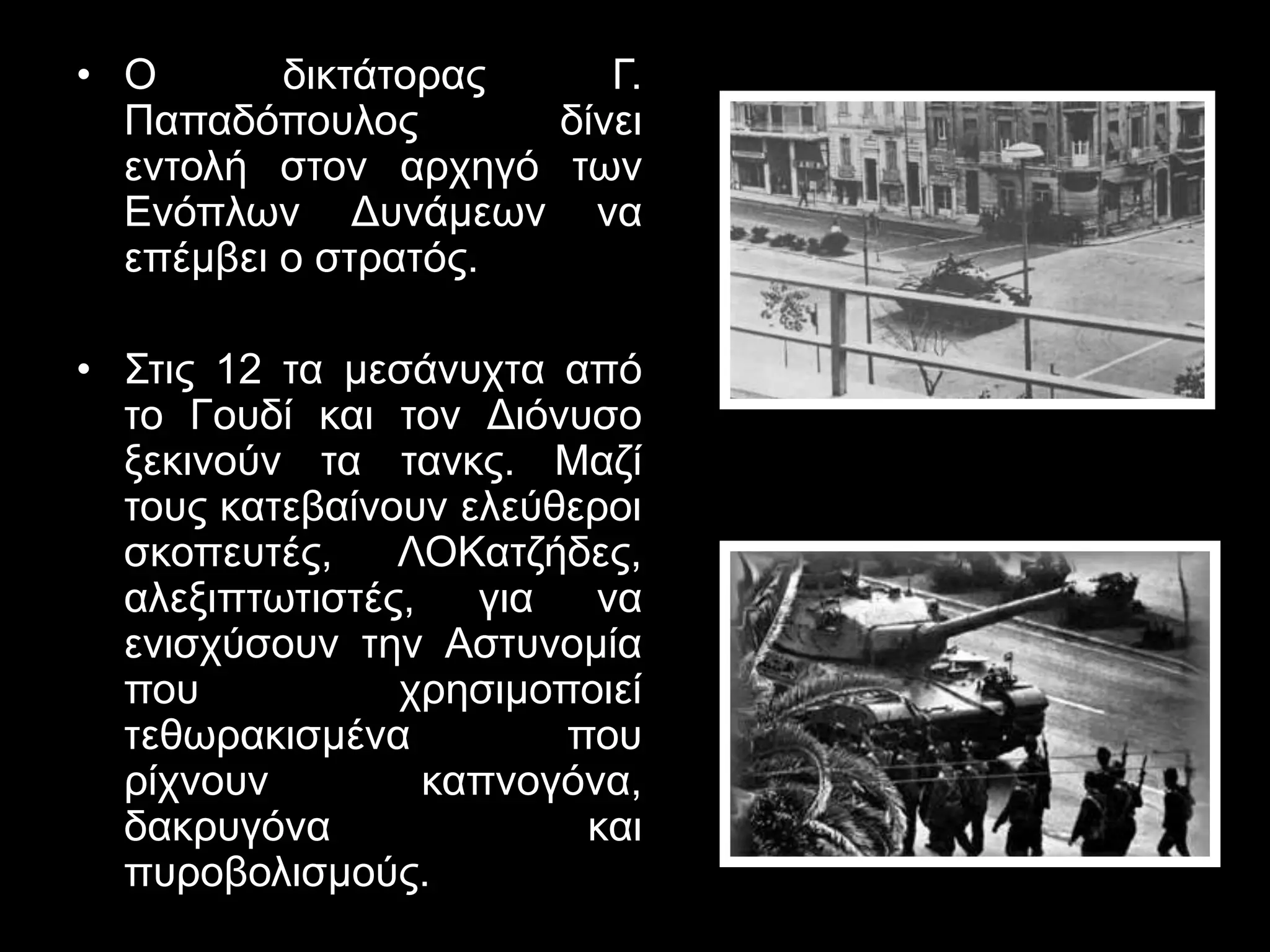 • Ο δικτάτορας Γ. 
Παπαδόπουλος δίνει 
εντολή στον αρχηγό των 
Ενόπλων Δυνάμεων να 
επέμβει ο στρατός. 
• Στις 12 τα μεσάνυχτα από 
το Γουδί και τον Διόνυσο 
ξεκινούν τα τανκς. Μαζί 
τους κατεβαίνουν ελεύθεροι 
σκοπευτές, ΛΟΚατζήδες, 
αλεξιπτωτιστές, για να 
ενισχύσουν την Αστυνομία 
που χρησιμοποιεί 
τεθωρακισμένα που 
ρίχνουν καπνογόνα, 
δακρυγόνα και 
πυροβολισμούς. 
 