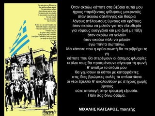 Όταν ακούω κάποτε στα βέβαια αυτιά μου 
ήχους παράξενους ψίθυρους μακρινούς 
όταν ακούω σάλπιγγες και θούρια 
λόγους ατέλειωτους ύμνους και κρότους 
όταν ακούω να μιλούν για την ελευθερία 
για νόμους ευαγγέλια και μια ζωή με τάξη 
όταν ακούω να γελούν 
όταν ακούω πάλι να μιλούν 
εγώ πάντα σωπαίνω. 
Μα κάποτε που η κρύα σιωπή θα περιβρέχει τη 
γη 
κάποτε που θα στερέψουν οι άσημες φλυαρίες 
κι όλοι τους θα προσμένουνε σίγουρα τη φωνή 
θ’ ανοίξω το στόμα μου 
θα γεμίσουν οι κήποι με καταρράκτες 
στις ίδιες βρώμικες αυλές τα οπλοστάσια 
οι νέοι έξαλλοι θ’ ακολουθούν με στίχους χωρίς 
ύμνους 
ούτε υποταγή στην τρομερή εξουσία. 
Πάλι σας δίνω όραμα. 
ΜΙΧΑΛΗΣ ΚΑΤΣΑΡΟΣ, ποιητής 
 