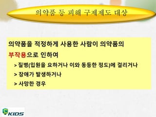 의약품 등 피해 구제제도 대상 
의약품을 적정하게 사용한 사람이 의약품의 
부작용으로 인하여 
> 질병(입원을 요하거나 이와 동등한 정도)에 걸리거나 
> 장애가 발생하거나 
> 사망한 경우 
27 
 
