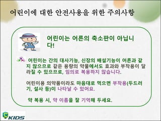 어린이에 대한 안전사용을 위한 주의사항 
어린이는 어른의 축소판이 아닙니 
다! 
어린이는 간의 대사기능, 신장의 배설기능이 어른과 같 
지 않으므로 같은 용량의 약물에서도 효과와 부작용이 달 
라질 수 있으므로, 임의로 복용하지 않습니다. 
어린이용 의약품이라도 마음대로 먹으면 부작용(두드러 
기, 설사 등)이 나타날 수 있어요. 
약 복용 시, 약 이름을 잘 기억해 두세요. 
 