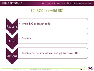 R X PAY E S S E N T I A L S 
RXPAY - 2 rue de la châtaigneraie - 35510 CESSON SEVIGNE - 02 99 12 79 05 – contact@rxpay.fr 
10- RC01 : Invalid BIC 
Reasons 
• Invalid BIC or branch code 
Actor 
• Creditor 
Actions 
• Creditor to contact customer and get the correct BIC 
R E J E C T S & R E T U R N S - T O P 1 0 R E A S O N C O D E S 
 