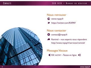 www.rxpay.fr 
12 
CONTACTS 
www.rxpay.fr 
Nous retrouver 
https://twitter.com/RXPAY 
Nous contacter 
Rxmind – nos experts vous répondent http://www.rxpay.fr/services/rxmind/ 
contact@rxpay.fr 
Messages Vocaux 
RX NOTIFY - Testez en ligne 
SDD B2B – BANQUE DU DÉBITEUR 