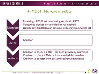 R X PAY E S S E N T I A L S 
RXPAY - 2 rue de la châtaigneraie - 35510 CESSON SEVIGNE - 02 99 12 79 05 – contact@rxpay.fr 
4- MD01 : No valid mandate 
Mandate 
• Receiving a RCUR without having received a FRST 
• Mandate is blocked or cancelled or has expired 
• Debtor sets limitations on amount, frequency, black/white list 
Actor 
• Creditor 
Actions 
• Creditor to check if a FRST has been previously submitted 
• Creditor to check if Debtor has cancelled the mandate 
• Creditor to contact their customer (about limitations) 
R E J E C T S & R E T U R N S - T O P 1 0 R E A S O N C O D E S 
 
