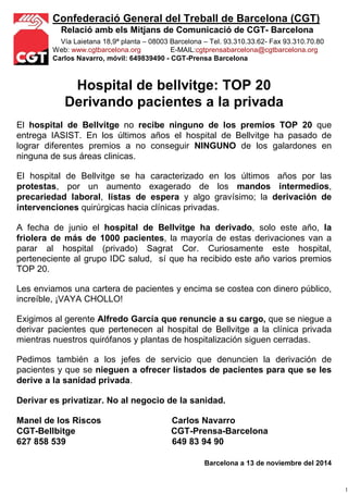 1 
Confederació General del Treball de Barcelona (CGT) 
Relació amb els Mitjans de Comunicació de CGT- Barcelona 
Vía Laietana 18,9ª planta – 08003 Barcelona – Tel. 93.310.33.62- Fax 93.310.70.80 
Web: www.cgtbarcelona.org E-MAIL:cgtprensabarcelona@cgtbarcelona.org 
Carlos Navarro, móvil: 649839490 - CGT-Prensa Barcelona 
Hospital de bellvitge: TOP 20 
Derivando pacientes a la privada 
El hospital de Bellvitge no recibe ninguno de los premios TOP 20 que 
entrega IASIST. En los últimos años el hospital de Bellvitge ha pasado de 
lograr diferentes premios a no conseguir NINGUNO de los galardones en 
ninguna de sus áreas clinicas. 
El hospital de Bellvitge se ha caracterizado en los últimos años por las 
protestas, por un aumento exagerado de los mandos intermedios, 
precariedad laboral, listas de espera y algo gravísimo; la derivación de 
intervenciones quirúrgicas hacia clínicas privadas. 
A fecha de junio el hospital de Bellvitge ha derivado, solo este año, la 
friolera de más de 1000 pacientes, la mayoría de estas derivaciones van a 
parar al hospital (privado) Sagrat Cor. Curiosamente este hospital, 
perteneciente al grupo IDC salud, sí que ha recibido este año varios premios 
TOP 20. 
Les enviamos una cartera de pacientes y encima se costea con dinero público, 
increíble, ¡VAYA CHOLLO! 
Exigimos al gerente Alfredo García que renuncie a su cargo, que se niegue a 
derivar pacientes que pertenecen al hospital de Bellvitge a la clínica privada 
mientras nuestros quirófanos y plantas de hospitalización siguen cerradas. 
Pedimos también a los jefes de servicio que denuncien la derivación de 
pacientes y que se nieguen a ofrecer listados de pacientes para que se les 
derive a la sanidad privada. 
Derivar es privatizar. No al negocio de la sanidad. 
Manel de los Riscos Carlos Navarro 
CGT-Bellbitge CGT-Prensa-Barcelona 
627 858 539 649 83 94 90 
Barcelona a 13 de noviembre del 2014 

