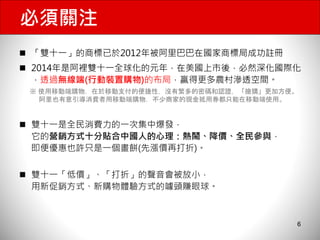 必須關注 
 「雙十一」的商標已於2012年被阿里巴巴在國家商標局成功註冊 
 2014年是阿裡雙十一全球化的元年，在美國上市後，必然深化國際化 
，透過無線端(行動裝置購物)的布局，贏得更多農村滲透空間。 
※ 使用移動端購物，在於移動支付的便捷性，沒有繁多的密碼和認證，「搶購」更加方便。 
 雙十一是全民消費力的一次集中爆發， 
它的營銷方式十分貼合中國人的心理：熱鬧、降價、全民參與， 
即便優惠也許只是一個畫餅(先漲價再打折)。 
 雙十一「低價」、「打折」的聲音會被放小， 
用新促銷方式、新購物體驗方式的噱頭賺眼球。 
6 
阿里也有意引導消費者用移動端購物，不少商家的現金抵用券都只能在移動端使用。 
 