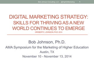 DIGITAL MARKETING STRATEGY:
SKILLS FOR THRIVING AS A NEW
WORLD CONTINUES TO EMERGE
©ROBERTE.JOHNSON,PH.D.2014
Bob Johnson, Ph.D.
AMA Symposium for the Marketing of Higher Education
Austin, TX
November 10 - November 13, 2014
Bob Johnson Consulting, LLC ... @HighEdMarketing 1
 