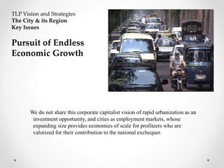 We do not share this corporate capitalist vision of rapid urbanization as an
investment opportunity, and cities as employment markets, whose
expanding size provides economies of scale for profiteers who are
valorized for their contribution to the national exchequer.
TLP Vision and Strategies
The City & its Region
Key Issues
Pursuit of Endless
Economic Growth
 