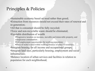 •Sustainable economy based on need rather than greed;
•Extraction from resources should not exceed their rates of renewal and
re-generation;
•All that is consumed should be fully recycled;
•Toxic and non-recyclable waste should be eliminated;
•Equitable distribution of wealth
Progressive taxation on incomes, movable and immovable property, and
conspicuous consumption ;
Full employment opportunities for working population;
Place of work located within walking distance of place of residence;
•Integrate housing for all income and occupational groups;
•Integrate land uses, particularly housing, employment and social
infrastructure;
•Balance location of urban services and facilities in relation to
population for each neighborhood;
Principles & Policies
 