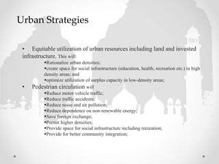 • Equitable utilization of urban resources including land and invested
infrastructure. This will:
Rationalize urban densities;
create space for social infrastructure (education, health, recreation etc.) in high
density areas; and
optimize utilization of surplus capacity in low-density areas;
• Pedestrian circulation will
Reduce motor vehicle traffic;
Reduce traffic accidents;
Reduce noise and air pollution;
Reduce dependence on non-renewable energy;
Save foreign exchange;
Permit higher densities;
Provide space for social infrastructure including recreation;
Provide for better community integration;
Urban Strategies
 