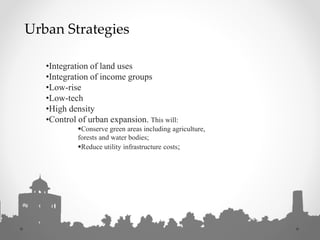 •Integration of land uses
•Integration of income groups
•Low-rise
•Low-tech
•High density
•Control of urban expansion. This will:
Conserve green areas including agriculture,
forests and water bodies;
Reduce utility infrastructure costs;
Urban Strategies
 