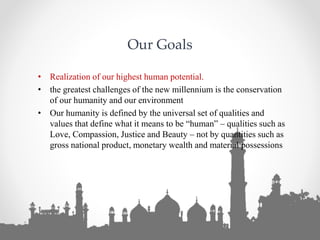 Our Goals
• Realization of our highest human potential.
• the greatest challenges of the new millennium is the conservation
of our humanity and our environment
• Our humanity is defined by the universal set of qualities and
values that define what it means to be “human” – qualities such as
Love, Compassion, Justice and Beauty – not by quantities such as
gross national product, monetary wealth and material possessions
 