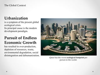 Qatar has the worst ecological footprint per
person in the world.
The Global Context
Urbanization
is a symptom of the present global
ecological crisis.
Its principal cause is the modern
development paradigm.
Pursuit of Endless
Economic Growth
has resulted in over-production,
depletion of resources, waste,
environmental degradation, social
disintegration and dehumanization.
 