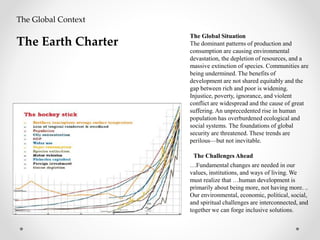 The Global Situation
The dominant patterns of production and
consumption are causing environmental
devastation, the depletion of resources, and a
massive extinction of species. Communities are
being undermined. The benefits of
development are not shared equitably and the
gap between rich and poor is widening.
Injustice, poverty, ignorance, and violent
conflict are widespread and the cause of great
suffering. An unprecedented rise in human
population has overburdened ecological and
social systems. The foundations of global
security are threatened. These trends are
perilous—but not inevitable.
The Challenges Ahead
…Fundamental changes are needed in our
values, institutions, and ways of living. We
must realize that …human development is
primarily about being more, not having more. ..
Our environmental, economic, political, social,
and spiritual challenges are interconnected, and
together we can forge inclusive solutions.
The Global Context
The Earth Charter
 