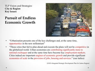 • “Urbanization presents one of the key challenges and, at the same time,
opportunities in the new millennium”
• “Those cities that fail to plan ahead and execute the plans will not be competitive in
the globalized world. Urban economies are contributing significantly more to
national exchequer and at the same time have become key employment markets.
Cities indeed are important engines of economic growth and provide significant
economies of scale in the provision of jobs, housing and services.” (our italics)
(LDA’s Integrated Strategic Development Plan for Lahore Region)
TLP Vision and Strategies
City & Region
Key Issues
Pursuit of Endless
Economic Growth
 