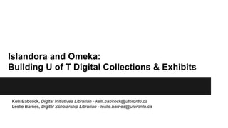 Islandora and Omeka: 
Building U of T Digital Collections & Exhibits 
Kelli Babcock, Digital Initiatives Librarian - kelli.babcock@utoronto.ca 
Leslie Barnes, Digital Scholarship Librarian - leslie.barnes@utoronto.ca 
 