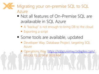 Migrating your on-premise SQL to SQL 
Azure 
 Not all features of On-Premise SQL are 
availavable in SQL Azure 
 A “backup” is not enough to bring DB to the cloud 
 Exporting a script 
 Some tools are available, updated 
 Developer Way: Database Project, targeting SQL 
Azure 
 Operations Way: https://sqlazuremw.codeplex.com/ 
Fri Oct 10, 2014 at 9:00 AM 
 