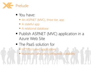 Prelude 
 You have: 
 An ASP.NET (MVC), three tier, app 
 A stateful app 
 A relational database 
 Publish ASP.NET (MVC) application in a 
Azure Web Site 
 The PaaS solution for 
 HTTP(s) based applications 
 Automatic (and pre-configured) scalability 
 