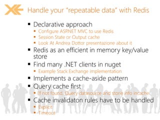 Handle your “repeatable data” with Redis 
 Declarative approach 
 Configure ASP.NET MVC to use Redis 
 Session State or Output cache 
 Look At Andrea Dottor presentazione about it 
 Redis as an efficient in memory key/value 
store 
 Find many .NET clients in nuget 
 Example Stack Exchange implementation 
 Implements a cache-aside pattern 
 Query cache first 
 If not found, Query datasource and storie info incache 
 Cache invalidaton rules have to be handled 
 Explicit 
 Timeout 
 