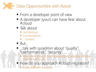Data Opportunities with Azure 
 From a developer point of view 
 A developer (you!) can have fear about 
#cloud 
 Talk about 
 Architecture… 
 Functionalities… 
 …content… 
 But… 
 …talk with sysadmin about “quality”, 
“performances”, “security”, … 
 Give them infrastructure responsibility (security, identity, 
backup and so on…) 
 How do you approach #cloud migration? 
 Many different scenarios 
 