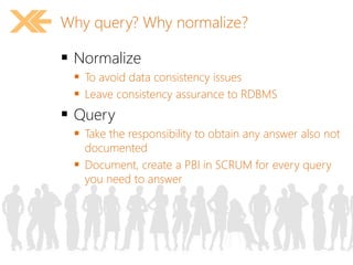 Why query? Why normalize? 
 Normalize 
 To avoid data consistency issues 
 Leave consistency assurance to RDBMS 
 Query 
 Take the responsibility to obtain any answer also not 
documented 
 Document, create a PBI in SCRUM for every query 
you need to answer 
 
