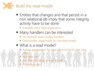 Build the read model 
 Entities that changes and that persist in a 
non relational db imply that some integrity 
activity have to be done 
 Probably some data duplication 
 Many handlers can be interested 
 For example read models handlers 
 One handler responsible for one read model 
 What is a read model? 
 A data aggregation for data information for one use 
case 
 Not data join 
 Just filter by values in read model 
 Probably paged 
 