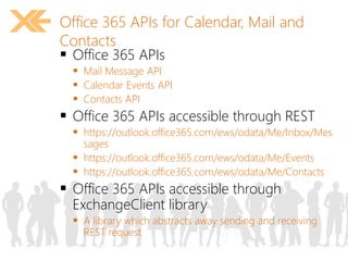 Office 365 APIs for Calendar, Mail and 
Contacts 
 Office 365 APIs 
 Mail Message API 
 Calendar Events API 
 Contacts API 
 Office 365 APIs accessible through REST 
 https://outlook.office365.com/ews/odata/Me/Inbox/Mes 
sages 
 https://outlook.office365.com/ews/odata/Me/Events 
 https://outlook.office365.com/ews/odata/Me/Contacts 
 Office 365 APIs accessible through 
ExchangeClient library 
 A library which abstracts away sending and receiving 
REST request 
 