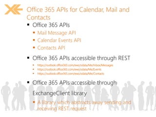 Office 365 APIs for Calendar, Mail and 
Contacts 
 Office 365 APIs 
 Mail Message API 
 Calendar Events API 
 Contacts API 
 Office 365 APIs accessible through REST 
 https://outlook.office365.com/ews/odata/Me/Inbox/Messages 
 https://outlook.office365.com/ews/odata/Me/Events 
 https://outlook.office365.com/ews/odata/Me/Contacts 
 Office 365 APIs accessible through 
ExchangeClient library 
 A library which abstracts away sending and 
receiving REST request 
 