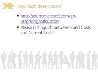 How much does it costs? 
 http://azure.microsoft.com/en-us/ 
pricing/calculator/ 
 Please distinguish between Fixed Costs 
and Current Costs! 
 