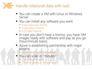 Handle relational data with IaaS 
 You can create a VM with Linux or Windows 
Server 
 You can install any software you want 
 if you have your licence 
 If you need a licence 
 If it’s Open Source 
 In case you don’t have a licence, you have VM 
images ready with software and pay as you go 
(hour/minute basis) 
 Azure is establishing partnership with major 
players 
 In this case, Oracle, for example 
 You can scale in “minutes” 
 …or in “real” hours… 
 …but not weeks (or at least days!) 
 