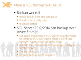 Make a SQL backup over Azure 
 Backup works if 
 move data in a far and safe place 
 You do it on a daily basis 
 It can be tested 
 SQL Server 2012/2014 can backup over 
Azure Storage 
 Set azure credentials in SQL Server to authenticate 
on-premise SQL over Azure (share a certificate 
between Azure and on-premise host) 
 Indicate the container and the blob you configure 
for this activity 
 Do the backup 
 Restore backup to the new host 
 
