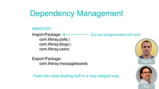 Dependency Management 
MANIFEST 
Import-Package: 
com.liferay.polls, 
com.liferay.blogs, 
com.liferay.users 
Export-Package: 
com.liferay.messageboards 
Can be autogenerated with bnd 
Fixes the class loading hell in a very elegant way 
Miguel 
Ray 
 