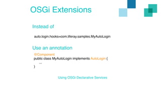 OSGi Extensions 
Instead of 
auto.login.hooks=com.liferay.samples.MyAutoLogin 
Use an annotation 
@Component 
public class MyAutoLogin implements AutoLogin { 
... 
} 
Using OSGi Declarative Services 
 