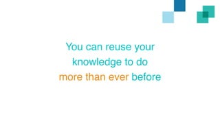 You can reuse your 
knowledge to do 
more than ever before 
 