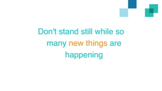 Don't stand still while so 
many new things are 
happening 
 