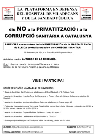 LA PLATAFORMA EN DEFENSA 
DEL HOSPITAL DE VILADECANS 
Y DE LA SANIDAD PÚBLICA 
diu NO a la PRIVATITZACIÓ i a la 
CORRUPCIÓ SANITÀRIA A CATALUNYA 
PARTICIPA con nosotros de la MANIFESTACIÓN de la MAREA BLANCA 
de LLEIDA contra la creación del CONSORCI SANITARI 
29 de novembre, 18h, a la Plaça Ricard Vinyes de Lleida 
Apúntate a nuestro AUTOCAR DE LA REBELDÍA: 
Preu: 10 euros - anada i tornada de Viladecans a Lleida 
Sortida: 29 de novembre, 13:30h, a la porta de l'Hospital 
VINE I PARTICIPA! 
DONDE APUNTARSE (HASTA EL 21 DE NOVIEMBRE): 
* Casal de Gent Gran Can Pastera, de Viladecans: c. D'Oriol Martorell, nº 6, Poblado Roca 
* Asociación de Vecinos Hospital-Roca, de Viladecans: c. Fernan i Clua, s/n (delante de la puerta principal del 
Hospital) 
* Asociación de Vecinos Montserratina-Manso Rates, de Viladecans: c.Dos de Mayo, 46 
* Federación de Asociaciones de Vecinos de Castelldefels: rambla Blas Infante, 13 (lunes y miercoles, de 18:30h a 
20:30h; martes y jueves, de 10:30 a 12:30 h) 
* Asociación de Vecinos Diagonal Bobiles, de Gavà: c. Josep Moragues, 1 
* Asociación de Vecinos La Moreneta, de Sant Climent: c. Codol, 5 
* Puerta principal del Hospital de Viladecans: todos los martes y jueves, de 10h a 11h 
BLOGGER: http://defensemhvics.blogspot.com.es FACEBOOK: Defen Sem HV Ics 
CORREU ELECTRÓNIC: defensemhvics@gmail.com TWITTER: DEFENSEMHVICS 
