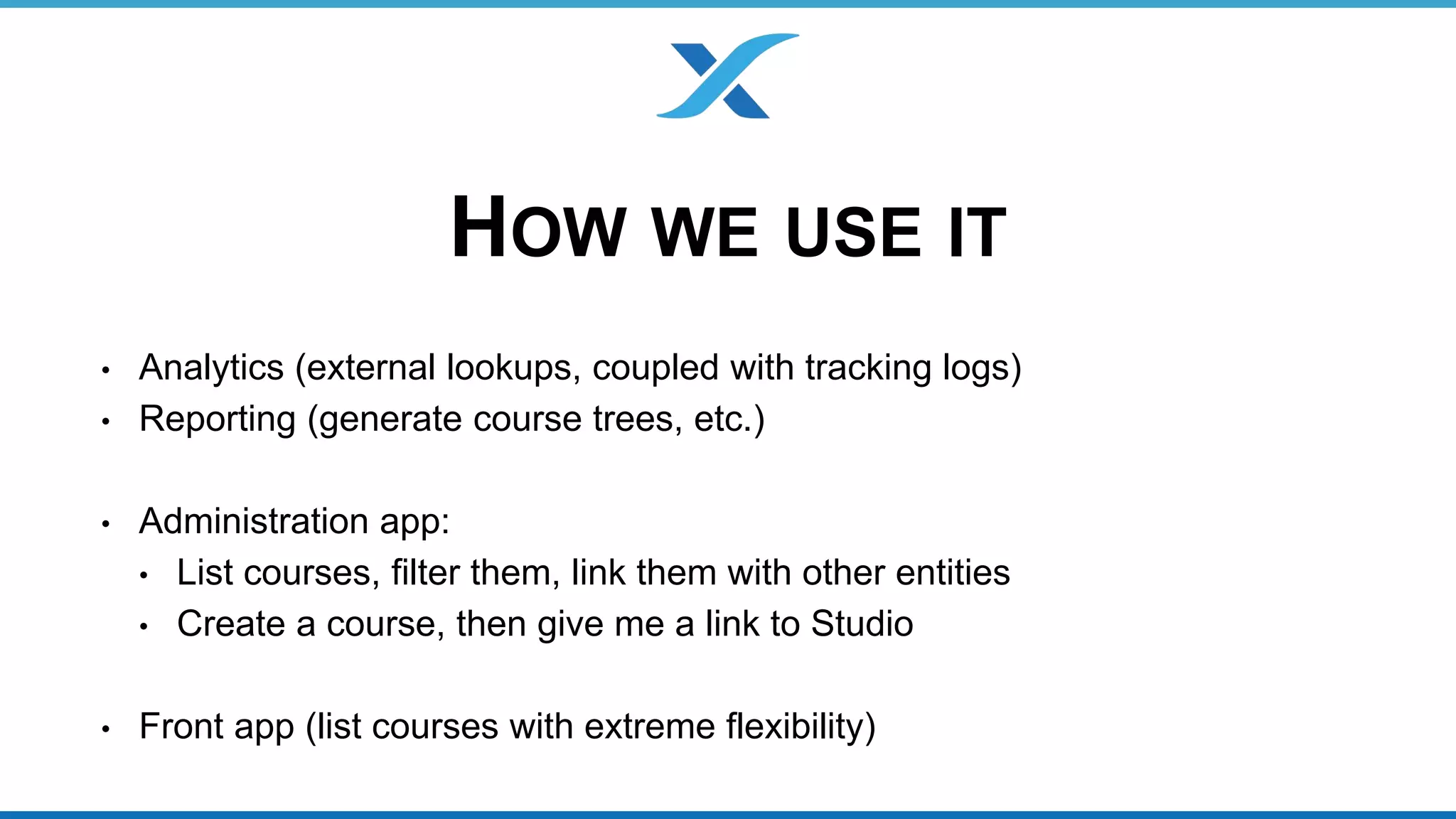 HOW WE USE IT 
• Analytics (external lookups, coupled with tracking logs) 
• Reporting (generate course trees, etc.) 
• Administration app: 
• List courses, filter them, link them with other entities 
• Create a course, then give me a link to Studio 
• Front app (list courses with extreme flexibility) 
 