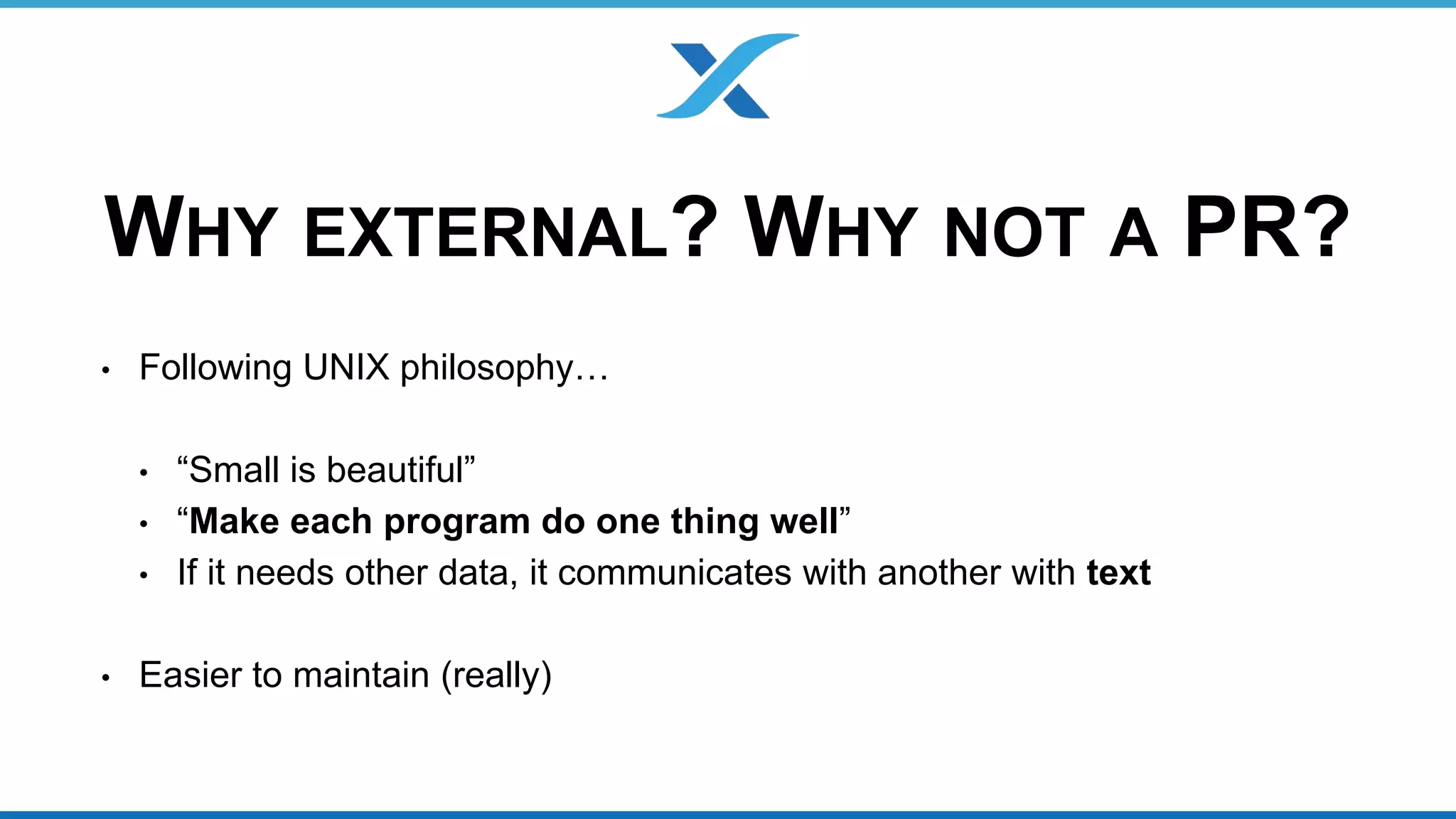 WHY EXTERNAL? WHY NOT A PR? 
• Following UNIX philosophy… 
• “Small is beautiful” 
• “Make each program do one thing well” 
• If it needs other data, it communicates with another with text 
• Easier to maintain (really) 
 