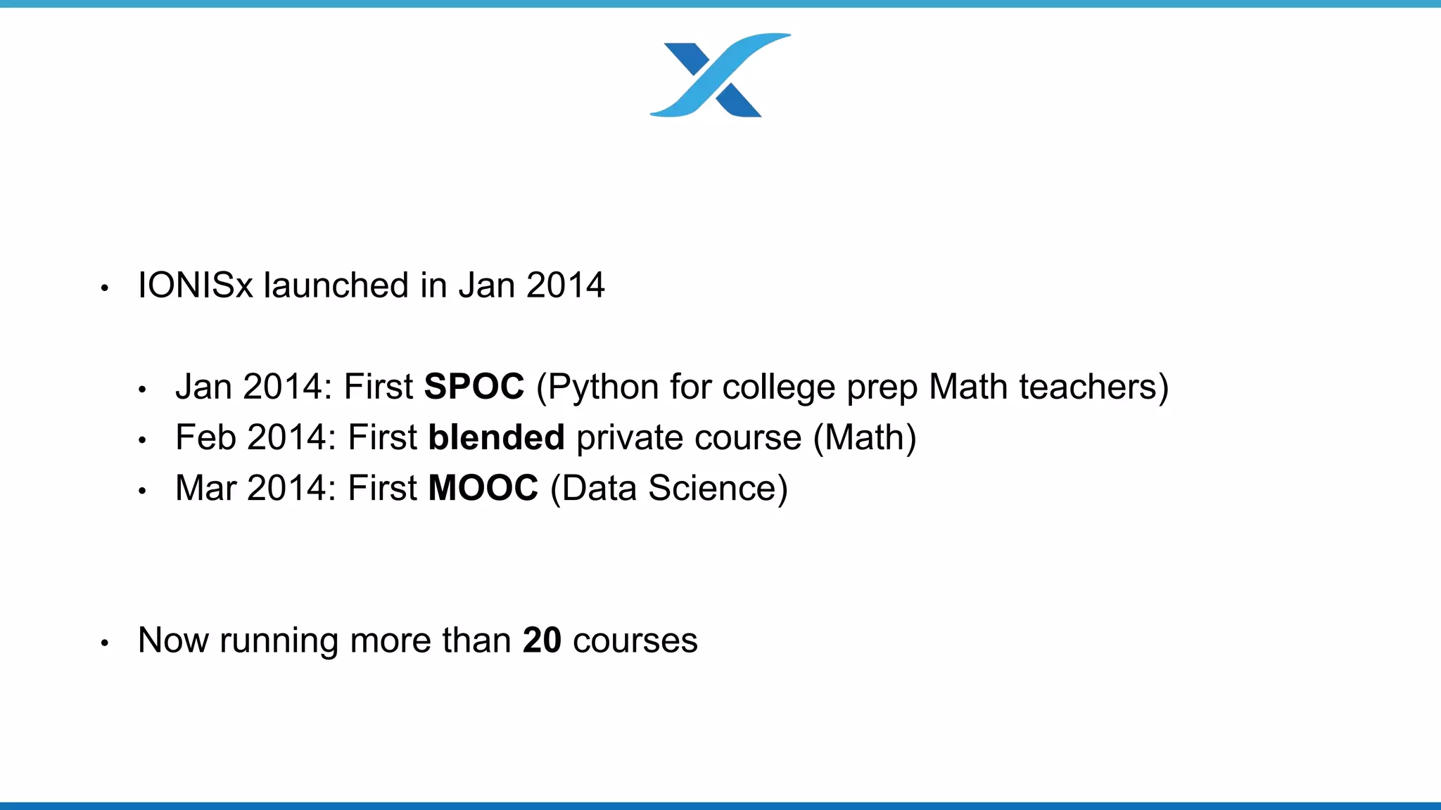 • IONISx launched in Jan 2014 
• Jan 2014: First SPOC (Python for college prep Math teachers) 
• Feb 2014: First blended private course (Math) 
• Mar 2014: First MOOC (Data Science) 
• Now running more than 20 courses 
 