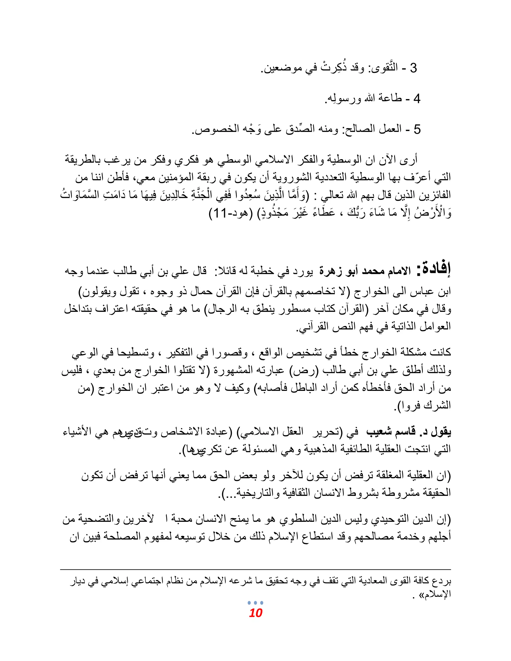 10 
3 - المَّتقوى: وقد ذُكِرتْ ف موضع نٌ. 
4 - طاعة الله ورسولِه. 
5 - العمل الصالح: ومنه الصِّدق على وَجْه الخصوص. 
أرى الآن ان الوسط ةٌ والفكر الاسلبم الوسط هو فكري وفكر من رٌؼب بالطر قٌة 
الت أعرّؾ بها الوسط ةٌ التعدد ةٌ الشورو ةٌ أن كٌون ف ربقة المإمن نٌ مع ،ً فؤطن اننا من 
الفائز نٌ الذ نٌ قال بهم الله تعال : )وَأَمَّما المَّذِ نٌَ سُعِدُوا فَفِ الْجَمَّنةِ خَالِدِ نٌَ فِ هٌَا مَا دَامَتِ المَّسمَاوَاتُ 
وَالْأَرْضُ إِمَّلا مَا شَاءَ رَبُّبكَ ، عَطَاءً ؼَ رٌَْ مَجْذُوضٍذ ( )هود- 11 ) 
إفادة: الامام محمد أبو زهرة وٌرد ف خطبة له قائلب: قال عل بن أب طالب عندما وجه 
ابن عباس الى الخوارج )لا تخاصمهم بالقرآن فإن القرآن حمال ذو وجوه ، تقول و قٌولون( 
وقال ف مكان آخر )القرآن كتاب مسطور نٌطق به الرجال( ما هو ف حق قٌته اعتراؾ بتداخل 
العوامل الذات ةٌ ف فهم النص القرآن .ً 
كانت مشكلة الخوارج خطؤ ف تشخصٌ الواقع ، وقصورا ف التفك رٌ ، وتسط حٌا ف الوع ولذلك أطلق عل بن أب طالب )رض( عبارته المشهورة )لا تقتلوا الخوارج من بعدي ، فل سٌ 
من أراد الحق فؤخطؤه كمن أراد الباطل فؤصابه( وك ؾٌ لا وهو من اعتبر ان الخوارج )من 
الشرك فروا(. 
يقول د. قاسم شعيب ف )تحر رٌ العقل الاسلبم (ً )عبادة الاشخاص وتقديسهم ه الأش اٌء 
الت انتجت العقل ةٌ الطائف ةٌ المذهب ةٌ وه المسئولة عن تكريسها(. 
)ان العقل ةٌ المؽلقة ترفض أن كٌون للآخر ولو بعض الحق مما عٌن أنها ترفض أن تكون 
الحق قٌة مشروطة بشروط الانسان الثقاف ةٌ والتار خٌ ةٌ...(. 
)إن الد نٌ التوح دٌي ول سٌ الد نٌ السلطوي هو ما مٌنح الانسان محبة ا لآخر نٌ والتضح ةٌ من 
أجلهم وخدمة مصالحهم وقد استطاع الإسلبم ذلك من خلبل توس عٌه لمفهوم المصلحة فب نٌ ان 
بردع كافة القوى المعاد ةٌ الت تقؾ ف وجه تحق قٌ ما شرعه الإسلبم من نظام اجتماع إسلبم ف د اٌر 
. » الإسلبم 
 